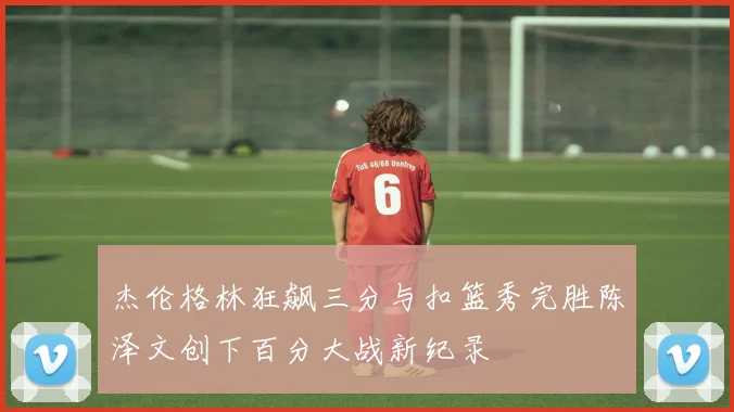杰伦格林狂飙三分与扣篮秀完胜陈泽文创下百分大战新纪录