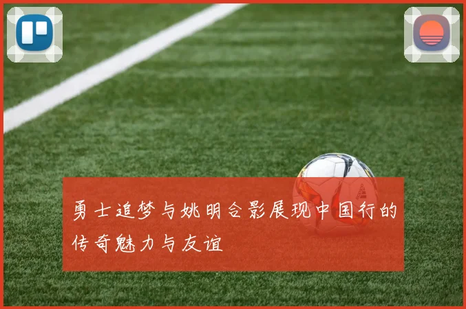 勇士追梦与姚明合影展现中国行的传奇魅力与友谊