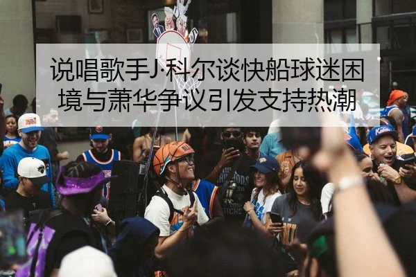 说唱歌手J·科尔谈快船球迷困境与萧华争议引发支持热潮